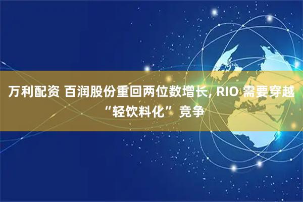万利配资 百润股份重回两位数增长, RIO 需要穿越 “轻饮料化” 竞争