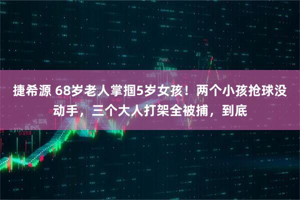 捷希源 68岁老人掌掴5岁女孩！两个小孩抢球没动手，三个大人打架全被捕，到底