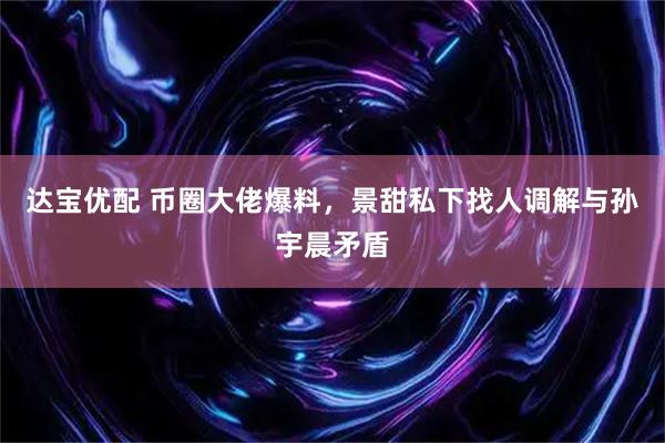 达宝优配 币圈大佬爆料，景甜私下找人调解与孙宇晨矛盾