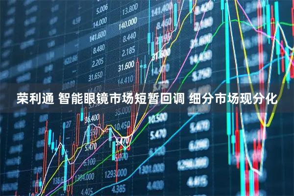 荣利通 智能眼镜市场短暂回调 细分市场现分化